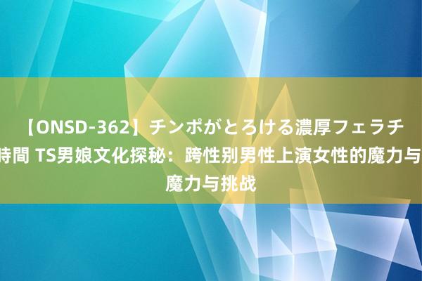 【ONSD-362】チンポがとろける濃厚フェラチオ4時間 TS男娘文化探秘：跨性别男性上演女性的魔力与挑战