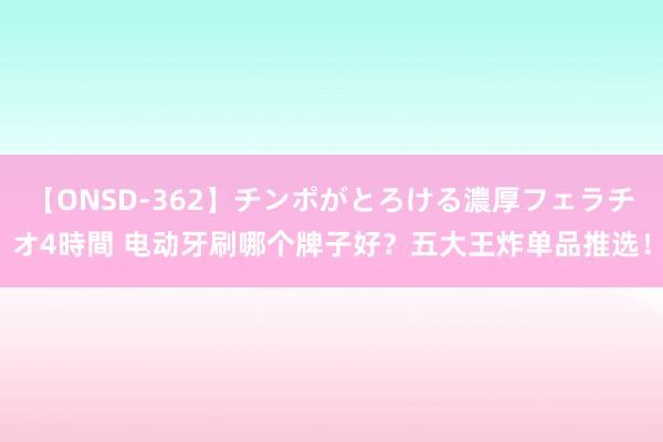 【ONSD-362】チンポがとろける濃厚フェラチオ4時間 电动牙刷哪个牌子好？五大王炸单品推选！