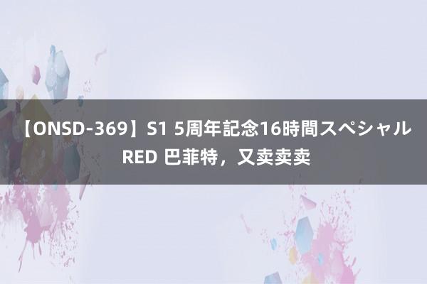 【ONSD-369】S1 5周年記念16時間スペシャル RED 巴菲特，又卖卖卖