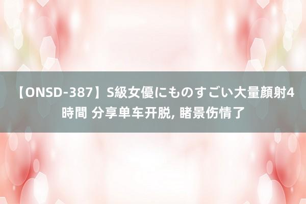 【ONSD-387】S級女優にものすごい大量顔射4時間 分享单车开脱, 睹景伤情了