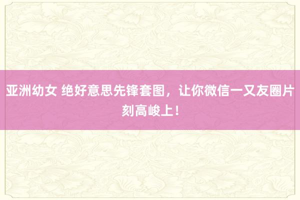 亚洲幼女 绝好意思先锋套图，让你微信一又友圈片刻高峻上！