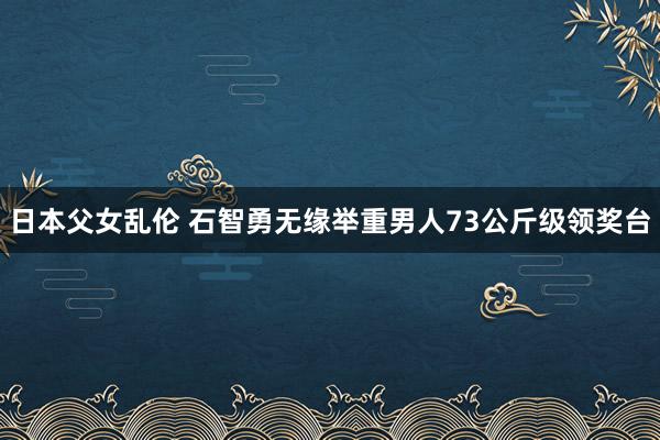 日本父女乱伦 石智勇无缘举重男人73公斤级领奖台