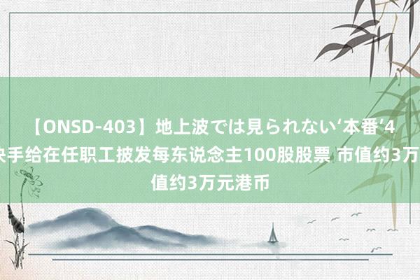 【ONSD-403】地上波では見られない‘本番’4時間 快手给在任职工披发每东说念主100股股票 市值约3万元港币