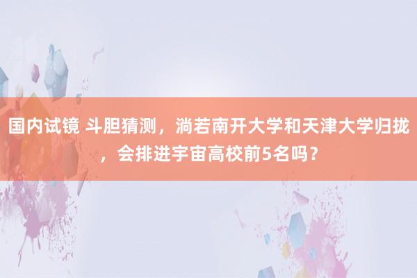 国内试镜 斗胆猜测，淌若南开大学和天津大学归拢，会排进宇宙高校前5名吗？