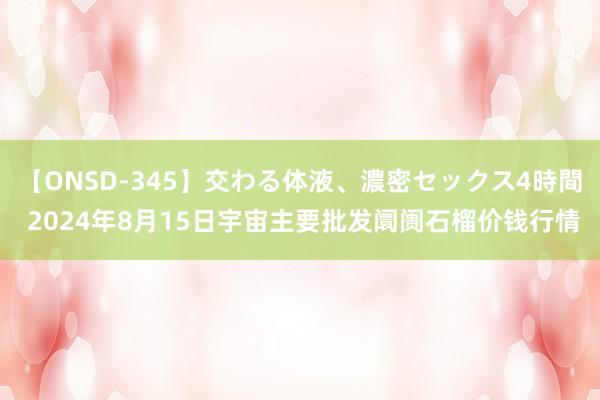 【ONSD-345】交わる体液、濃密セックス4時間 2024年8月15日宇宙主要批发阛阓石榴价钱行情