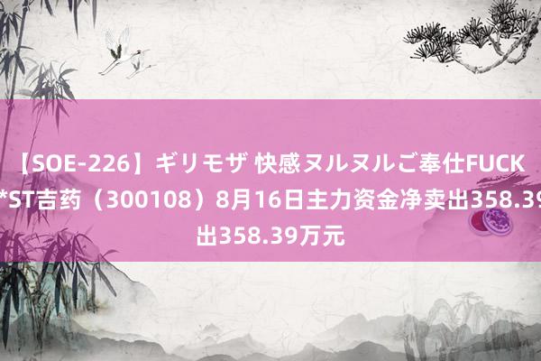 【SOE-226】ギリモザ 快感ヌルヌルご奉仕FUCK Ami *ST吉药（300108）8月16日主力资金净卖出358.39万元