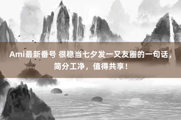 Ami最新番号 很稳当七夕发一又友圈的一句话，简分工净，值得共享！
