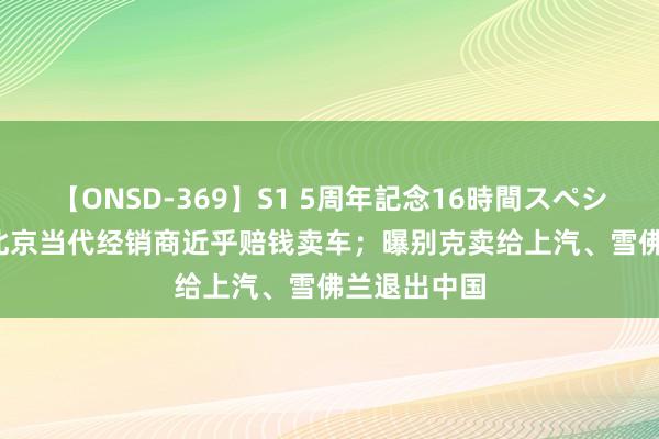 【ONSD-369】S1 5周年記念16時間スペシャル RED 北京当代经销商近乎赔钱卖车；曝别克卖给上汽、雪佛兰退出中国