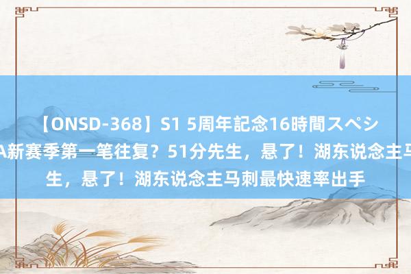 【ONSD-368】S1 5周年記念16時間スペシャル WHITE NBA新赛季第一笔往复？51分先生，悬了！湖东说念主马刺最快速率出手