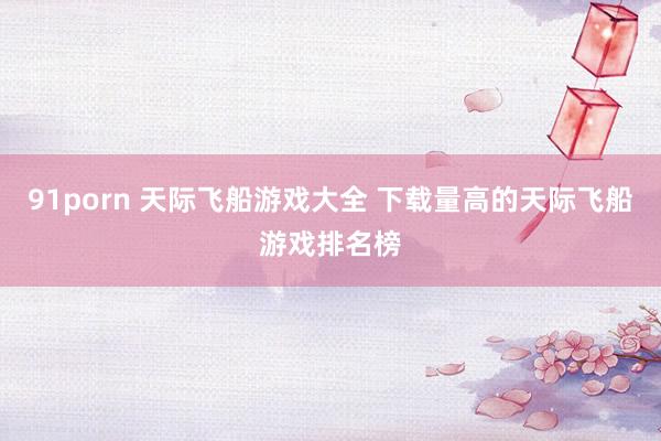 91porn 天际飞船游戏大全 下载量高的天际飞船游戏排名榜