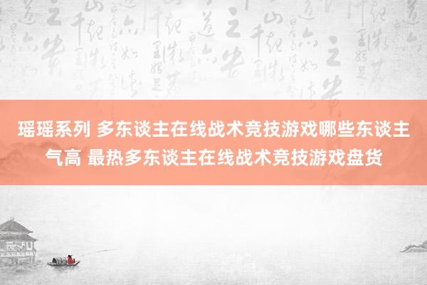 瑶瑶系列 多东谈主在线战术竞技游戏哪些东谈主气高 最热多东谈主在线战术竞技游戏盘货