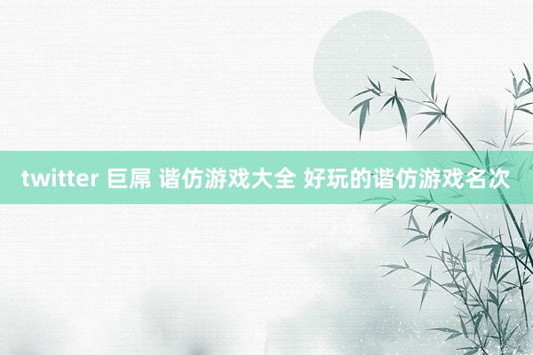 twitter 巨屌 谐仿游戏大全 好玩的谐仿游戏名次