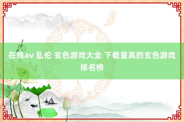 在线av 乱伦 玄色游戏大全 下载量高的玄色游戏排名榜