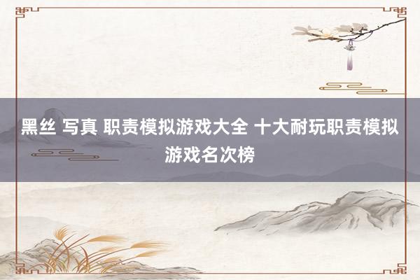 黑丝 写真 职责模拟游戏大全 十大耐玩职责模拟游戏名次榜