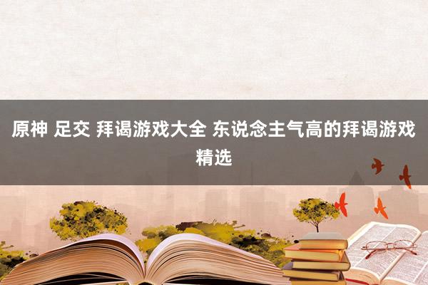 原神 足交 拜谒游戏大全 东说念主气高的拜谒游戏精选