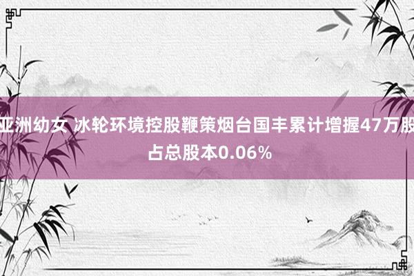 亚洲幼女 冰轮环境控股鞭策烟台国丰累计增握47万股 占总股本0.06%