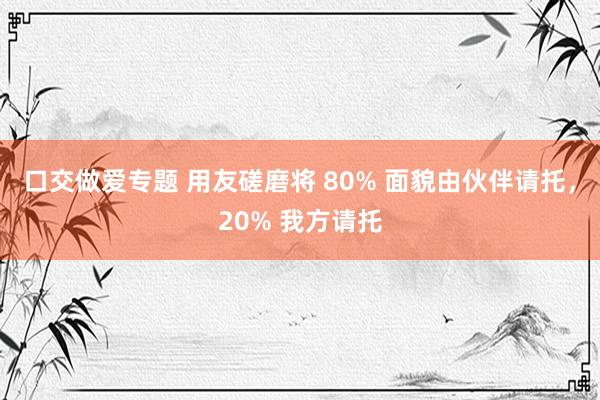 口交做爱专题 用友磋磨将 80% 面貌由伙伴请托，20% 我方请托