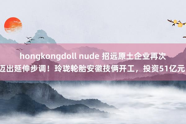 hongkongdoll nude 招远原土企业再次迈出延伸步调！玲珑轮胎安徽技俩开工，投资51亿元！