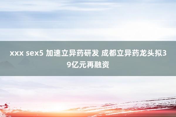 xxx sex5 加速立异药研发 成都立异药龙头拟39亿元再融资