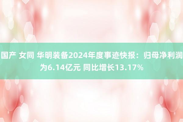 国产 女同 华明装备2024年度事迹快报：归母净利润为6.14亿元 同比增长13.17%