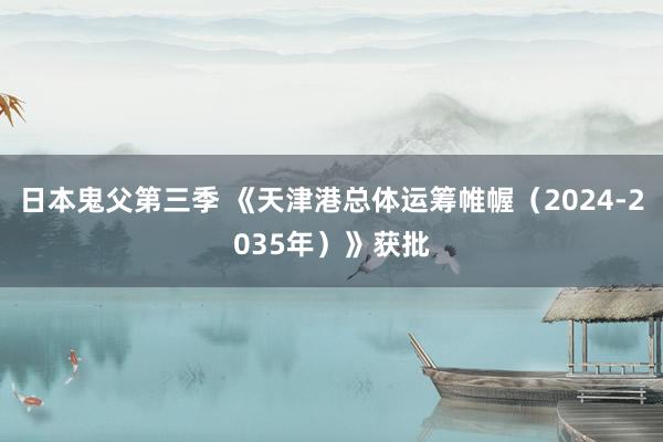日本鬼父第三季 《天津港总体运筹帷幄（2024-2035年）》获批