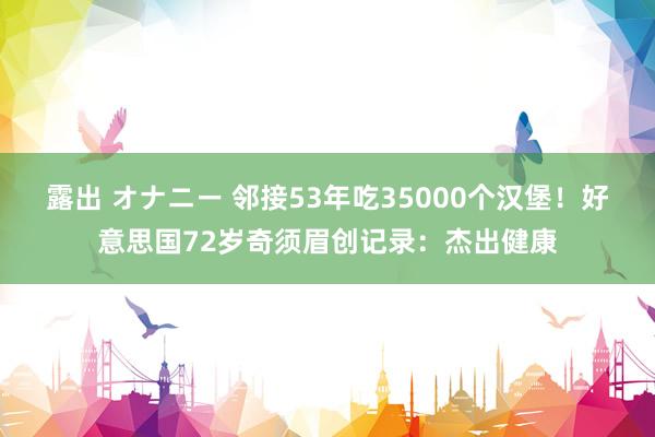 露出 オナニー 邻接53年吃35000个汉堡！好意思国72岁奇须眉创记录：杰出健康