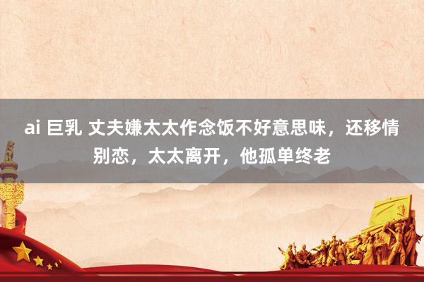 ai 巨乳 丈夫嫌太太作念饭不好意思味，还移情别恋，太太离开，他孤单终老