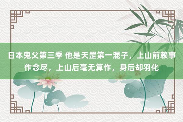 日本鬼父第三季 他是天罡第一混子，上山前赖事作念尽，上山后毫无算作，身后却羽化