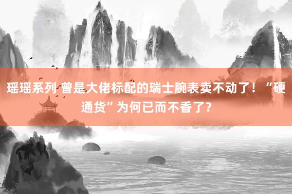 瑶瑶系列 曾是大佬标配的瑞士腕表卖不动了！“硬通货”为何已而不香了？