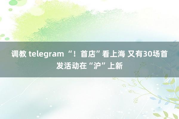 调教 telegram “！首店”看上海 又有30场首发活动在“沪”上新