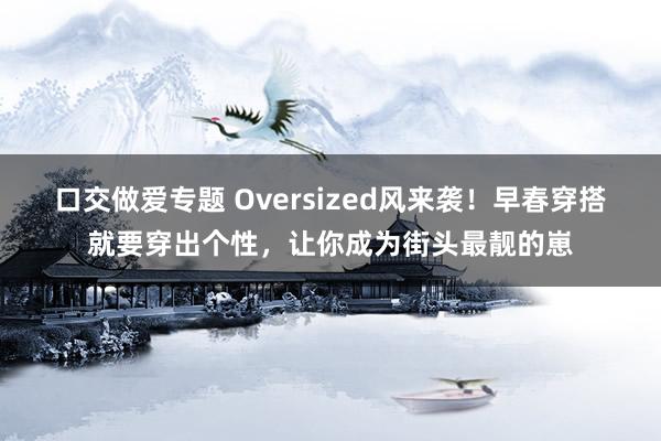 口交做爱专题 Oversized风来袭！早春穿搭就要穿出个性，让你成为街头最靓的崽