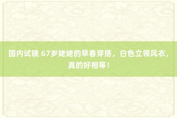 国内试镜 67岁姥姥的早春穿搭，白色立领风衣，真的好相等！