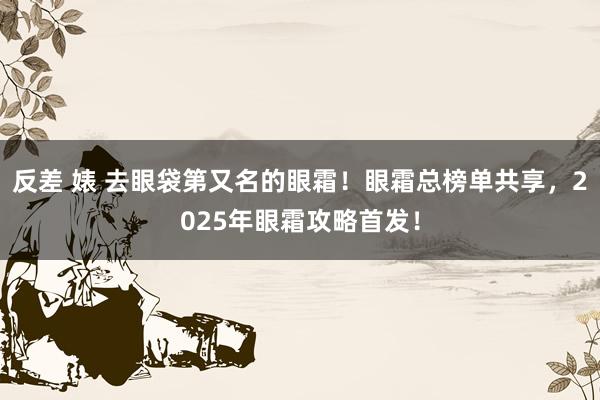 反差 婊 去眼袋第又名的眼霜！眼霜总榜单共享，2025年眼霜攻略首发！