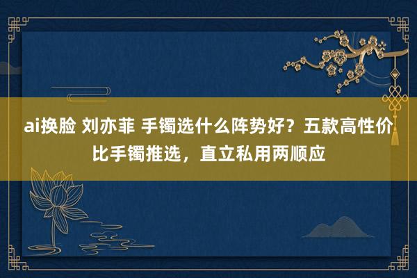 ai换脸 刘亦菲 手镯选什么阵势好？五款高性价比手镯推选，直立私用两顺应