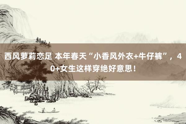 西风萝莉恋足 本年春天“小香风外衣+牛仔裤”，40+女生这样穿绝好意思！