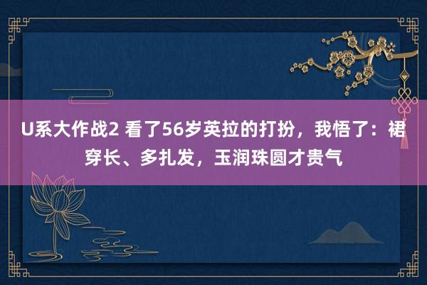 U系大作战2 看了56岁英拉的打扮，我悟了：裙穿长、多扎发，玉润珠圆才贵气
