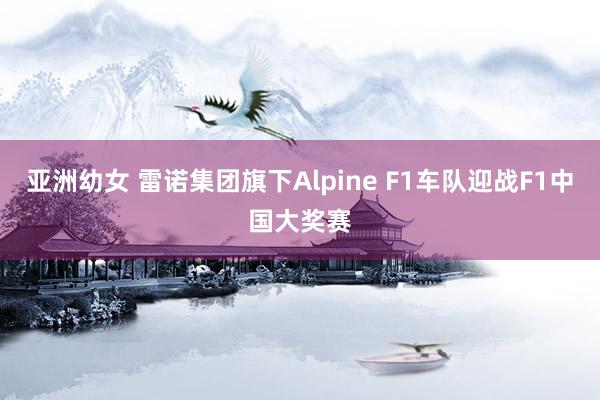 亚洲幼女 雷诺集团旗下Alpine F1车队迎战F1中国大奖赛