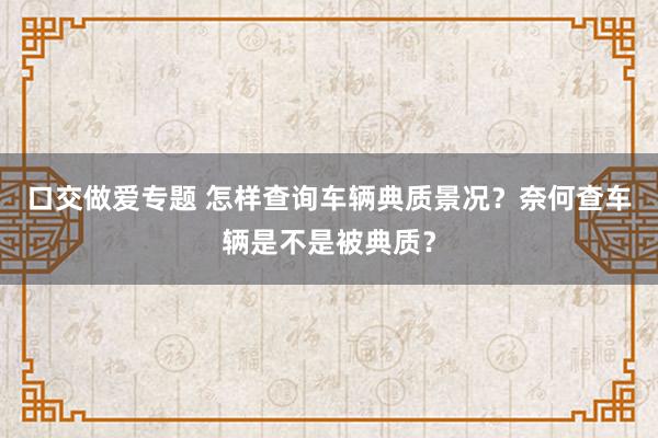 口交做爱专题 怎样查询车辆典质景况？奈何查车辆是不是被典质？