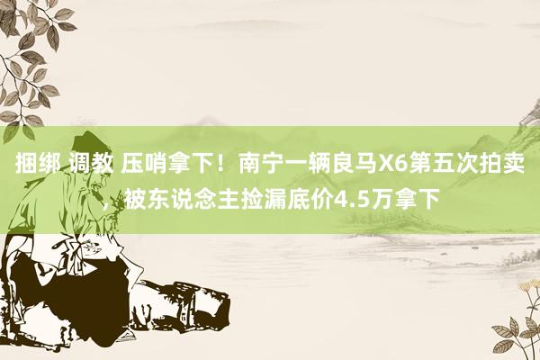 捆绑 调教 压哨拿下！南宁一辆良马X6第五次拍卖，被东说念主捡漏底价4.5万拿下
