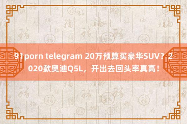 91porn telegram 20万预算买豪华SUV？2020款奥迪Q5L，开出去回头率真高！