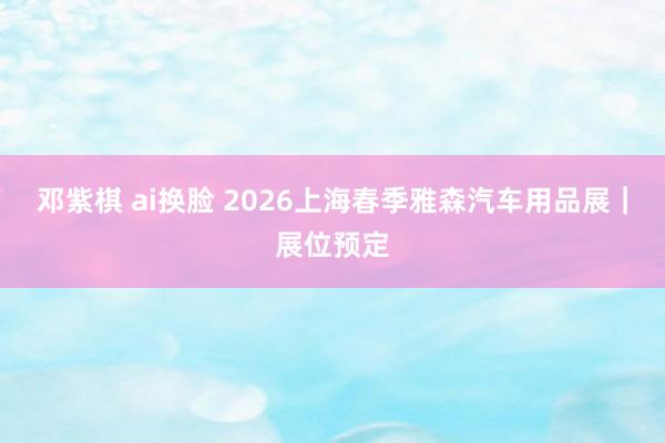邓紫棋 ai换脸 2026上海春季雅森汽车用品展｜展位预定