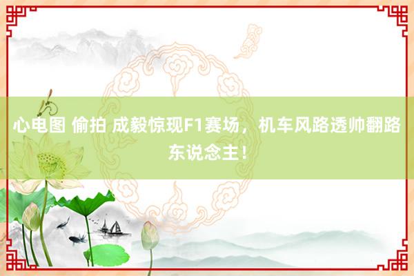 心电图 偷拍 成毅惊现F1赛场，机车风路透帅翻路东说念主！