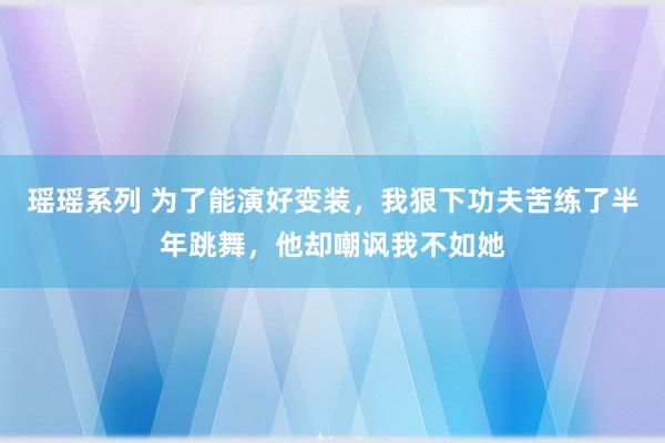 瑶瑶系列 为了能演好变装，我狠下功夫苦练了半年跳舞，他却嘲讽我不如她