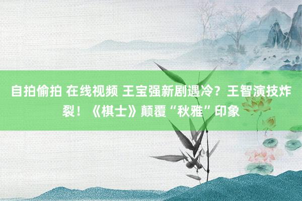 自拍偷拍 在线视频 王宝强新剧遇冷？王智演技炸裂！《棋士》颠覆“秋雅”印象