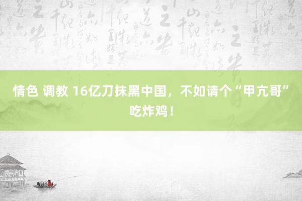 情色 调教 16亿刀抹黑中国，不如请个“甲亢哥”吃炸鸡！