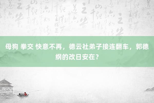 母狗 拳交 快意不再，德云社弟子接连翻车，郭德纲的改日安在？