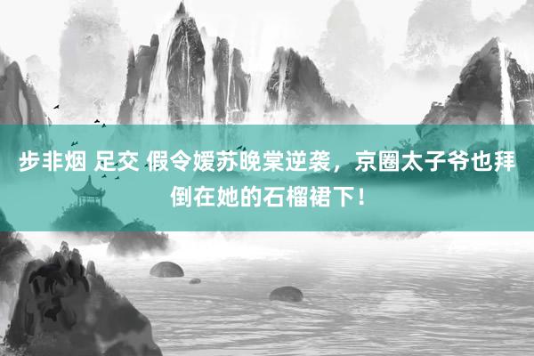步非烟 足交 假令嫒苏晚棠逆袭，京圈太子爷也拜倒在她的石榴裙下！