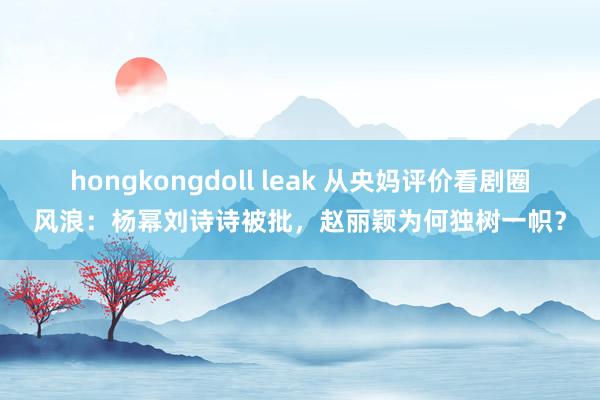 hongkongdoll leak 从央妈评价看剧圈风浪：杨幂刘诗诗被批，赵丽颖为何独树一帜？