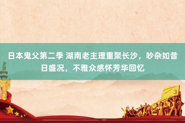 日本鬼父第二季 湖南老主理重聚长沙，吵杂如昔日盛况，不雅众感怀芳华回忆