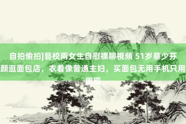 自拍偷拍]藝校兩女生自慰裸聊視頻 51岁蔡少芬素颜逛面包店，衣着像普通主妇，买面包无用手机只用现